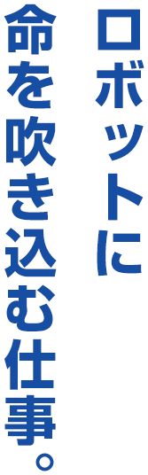 ロボットに命を吹き込む仕事。